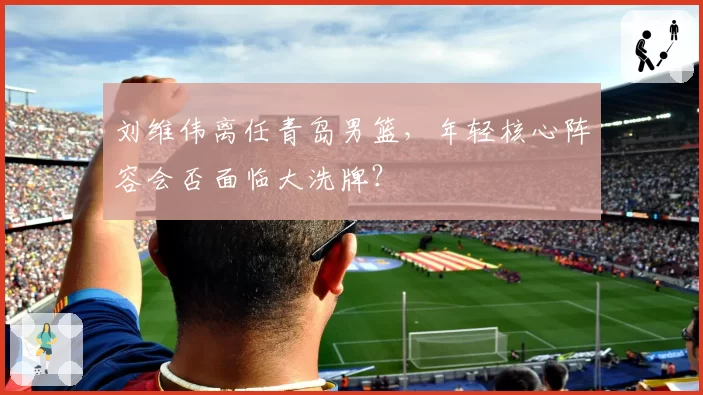 刘维伟离任青岛男篮，年轻核心阵容会否面临大洗牌？