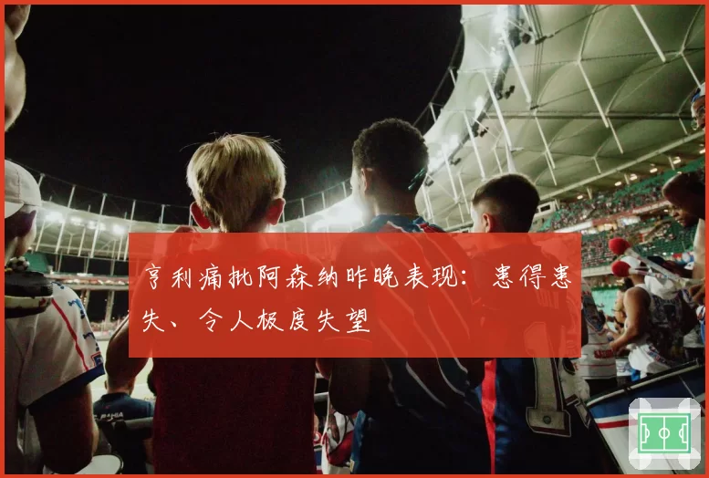 亨利痛批阿森纳昨晚表现:患得患失、令人极度失望