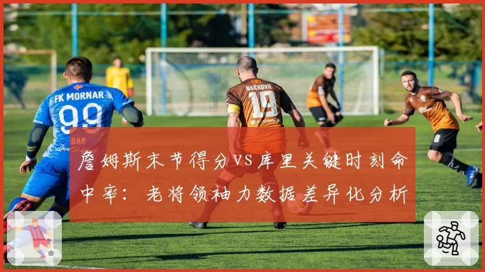 詹姆斯末节得分vs库里关键时刻命中率：老将领袖力数据差异化分析