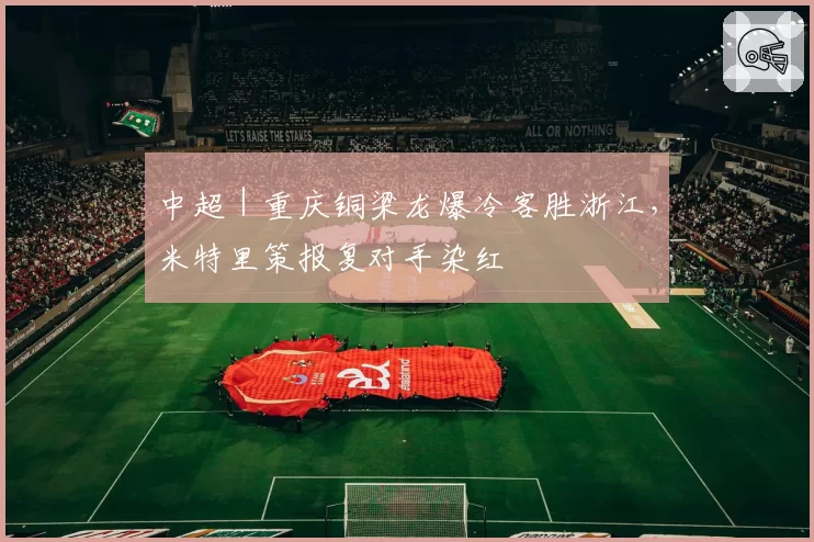 中超｜重庆铜梁龙爆冷客胜浙江，米特里策报复对手染红