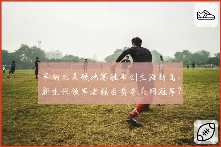 辛纳北美硬地赛胜率创生涯新高，新生代领军者能否首夺美网冠军？