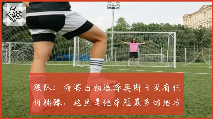 跟队:海港当初选择奥斯卡没有任何犹豫,这里是他夺冠最多的地方