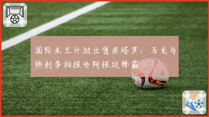 国际米兰计划出售劳塔罗，马竞与热刺争相报价阿根廷锋霸