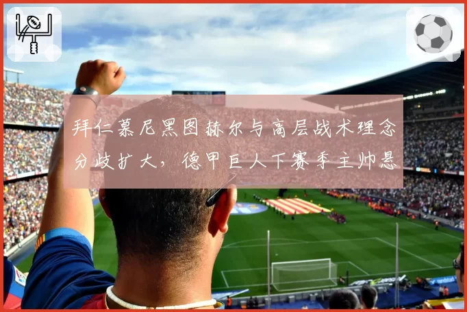 拜仁慕尼黑图赫尔与高层战术理念分歧扩大，德甲巨人下赛季主帅悬念重重？