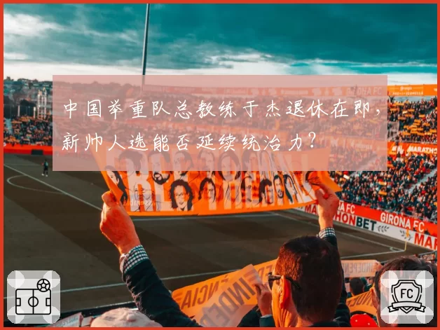 中国举重队总教练于杰退休在即，新帅人选能否延续统治力？