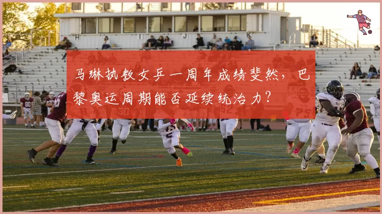 马琳执教女乒一周年成绩斐然，巴黎奥运周期能否延续统治力？