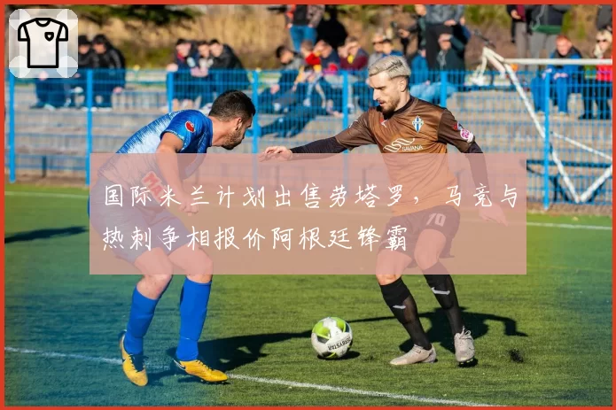 国际米兰计划出售劳塔罗，马竞与热刺争相报价阿根廷锋霸