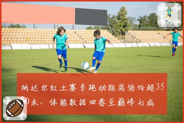纳达尔红土赛季跑动距离场均超3500米,体能数据回春至巅峰七成