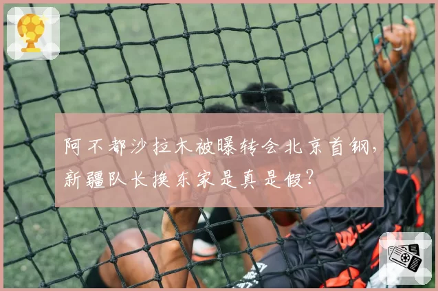 阿不都沙拉木被曝转会北京首钢，新疆队长换东家是真是假？