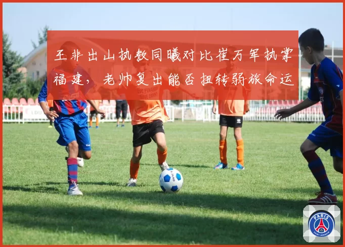 王非出山执教同曦对比崔万军执掌福建，老帅复出能否扭转弱旅命运？