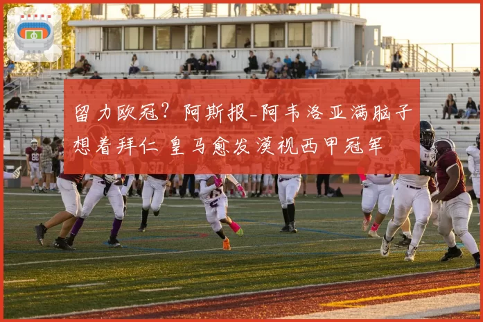 留力欧冠?阿斯报_阿韦洛亚满脑子想着拜仁 皇马愈发漠视西甲冠军