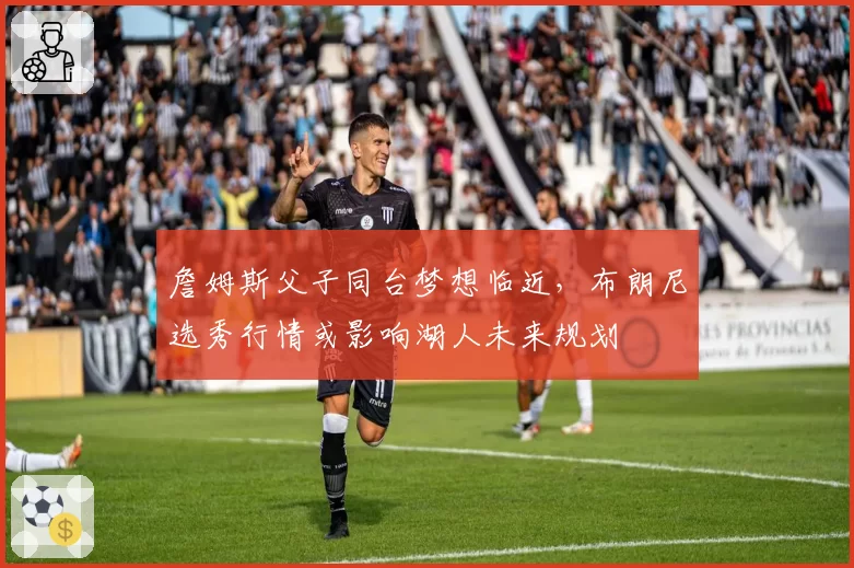 詹姆斯父子同台梦想临近，布朗尼选秀行情或影响湖人未来规划