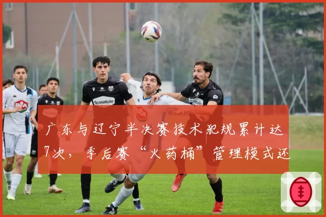 广东与辽宁半决赛技术犯规累计达7次，季后赛“火药桶”管理模式还能走多远