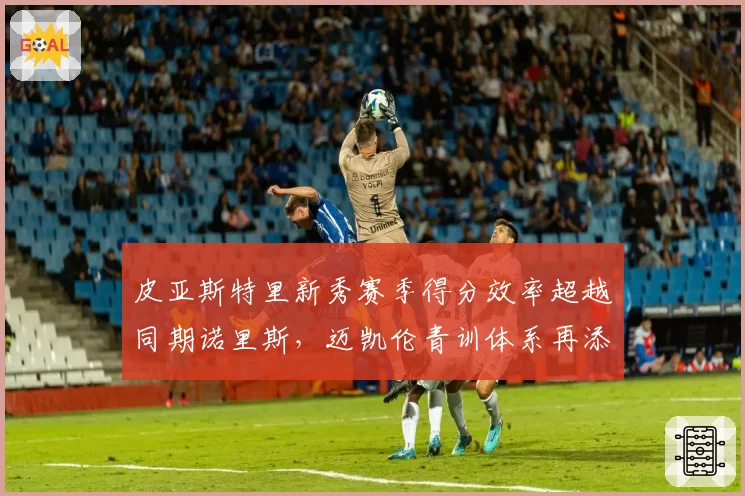 皮亚斯特里新秀赛季得分效率超越同期诺里斯,迈凯伦青训体系再添佐证