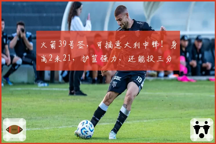 火箭39号签，可摘意大利中锋！身高2米21，护筐强力，还能投三分