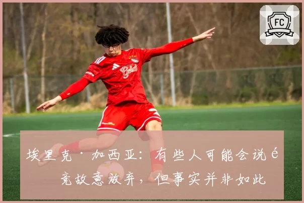 埃里克·加西亚：有些人可能会说马竞故意放弃，但事实并非如此