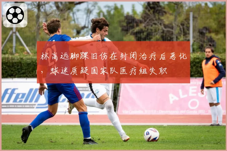 林高远脚踝旧伤在封闭治疗后恶化，球迷质疑国家队医疗组失职