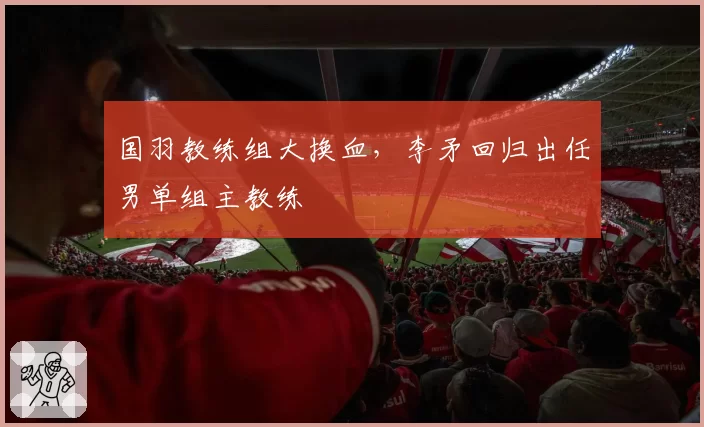 国羽教练组大换血，李矛回归出任男单组主教练