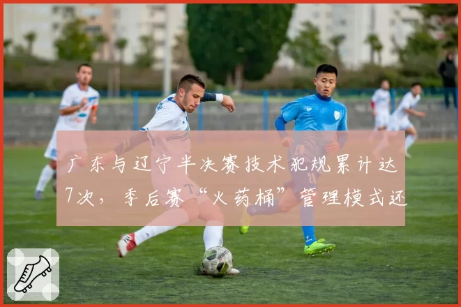 广东与辽宁半决赛技术犯规累计达7次，季后赛“火药桶”管理模式还能走多远