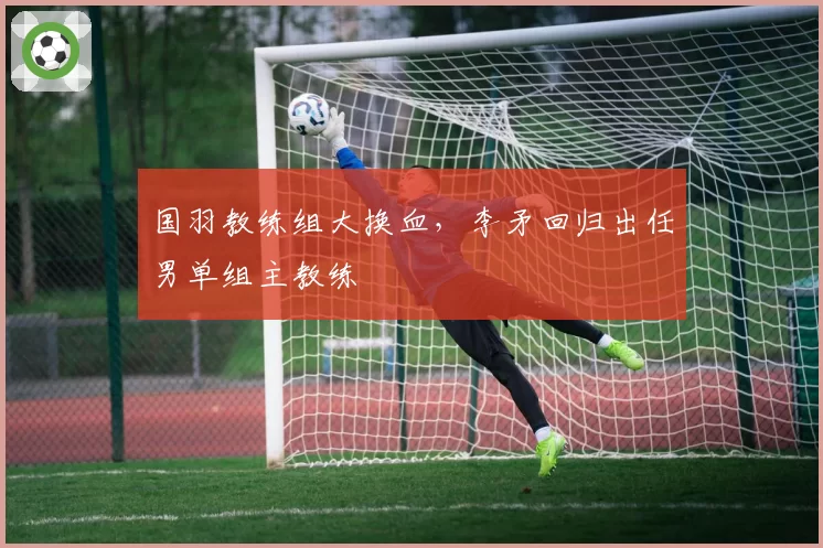 国羽教练组大换血,李矛回归出任男单组主教练