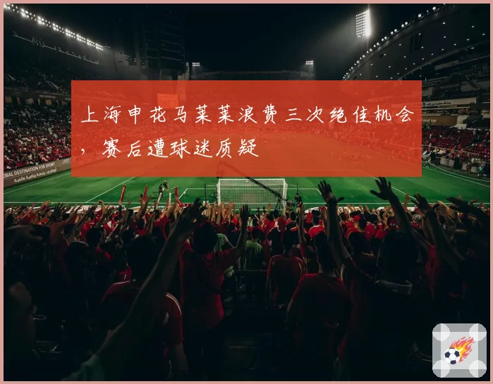 上海申花马莱莱浪费三次绝佳机会,赛后遭球迷质疑
