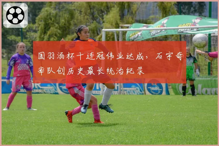 国羽汤杯十连冠伟业达成，石宇奇率队创历史最长统治纪录