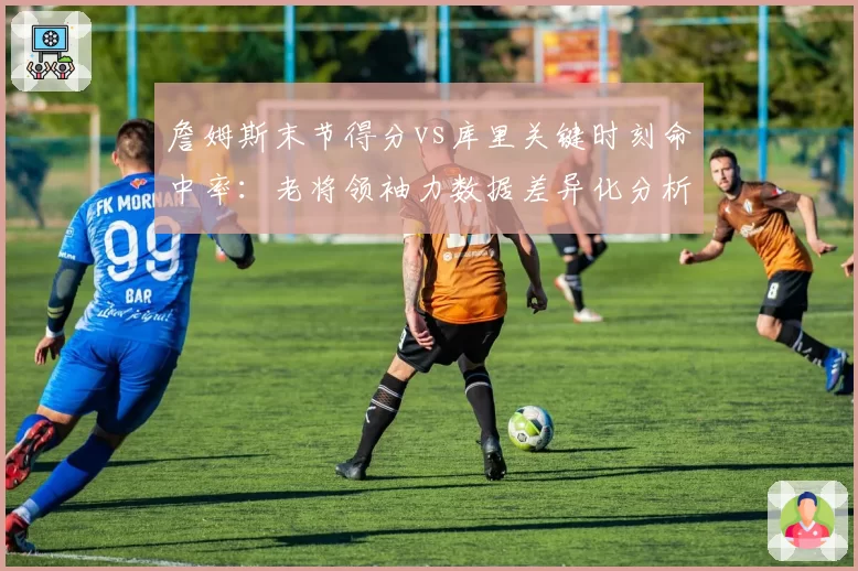 詹姆斯末节得分vs库里关键时刻命中率：老将领袖力数据差异化分析