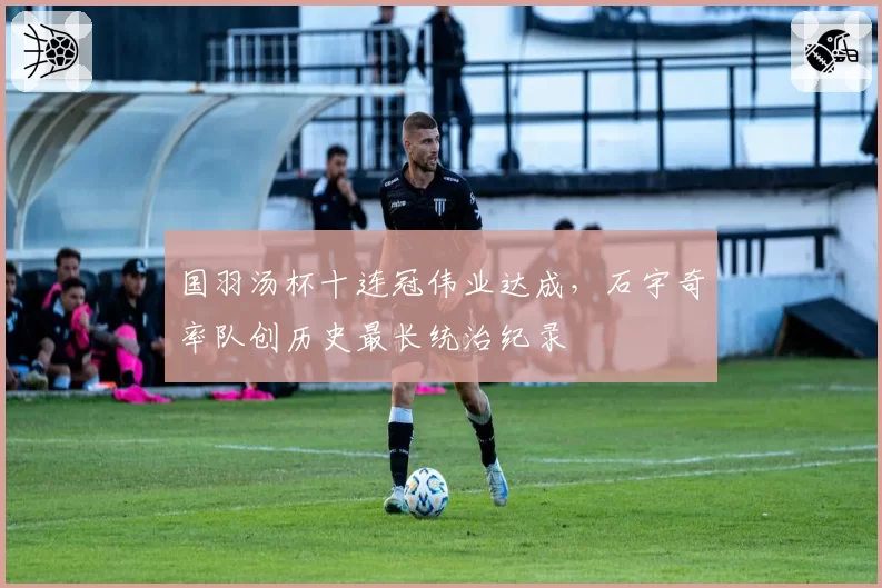 国羽汤杯十连冠伟业达成，石宇奇率队创历史最长统治纪录
