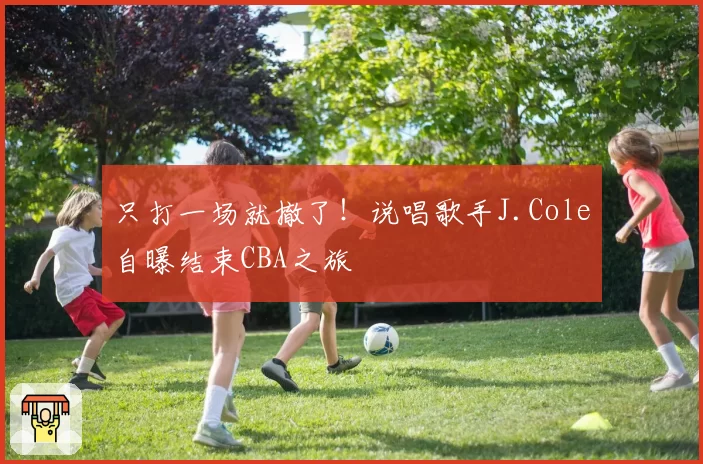 只打一场就撤了!说唱歌手J.Cole自曝结束CBA之旅