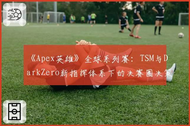 《Apex英雄》全球系列赛:TSM与DarkZero新指挥体系下的决赛圈决策对比