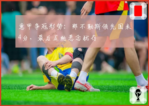 意甲争冠形势：那不勒斯领先国米4分，最后五轮悬念犹存