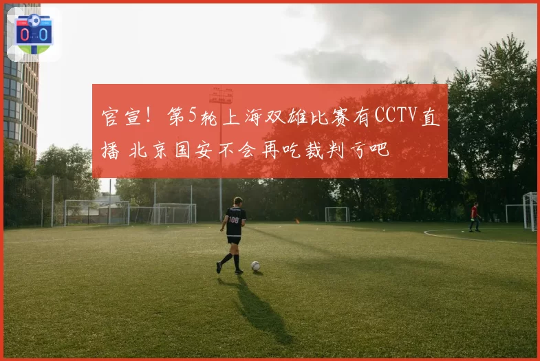 官宣！第5轮上海双雄比赛有CCTV直播 北京国安不会再吃裁判亏吧