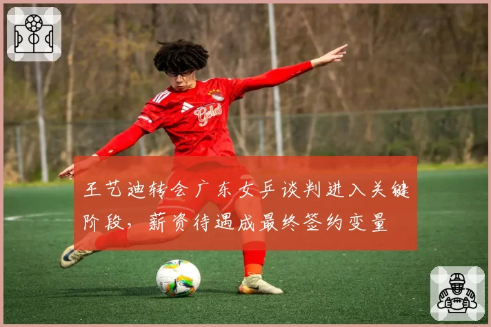 王艺迪转会广东女乒谈判进入关键阶段,薪资待遇成最终签约变量