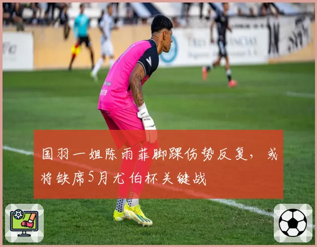 国羽一姐陈雨菲脚踝伤势反复，或将缺席5月尤伯杯关键战