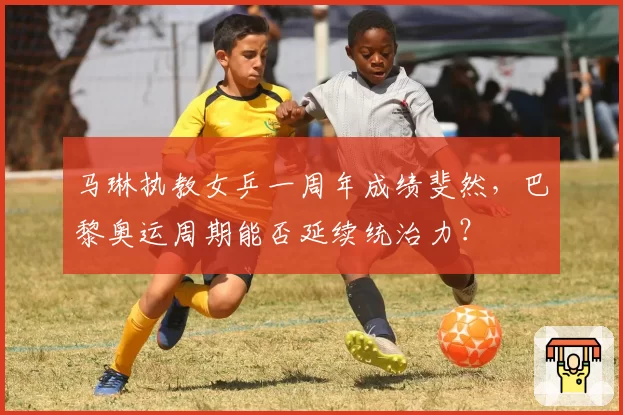 马琳执教女乒一周年成绩斐然，巴黎奥运周期能否延续统治力？