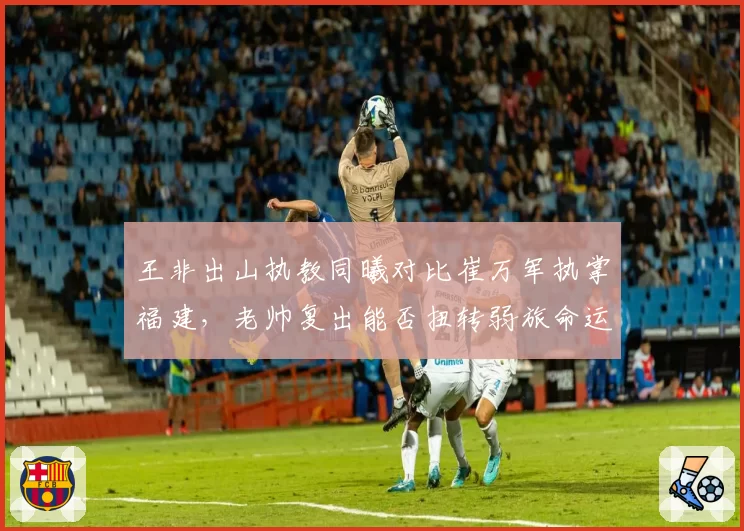 王非出山执教同曦对比崔万军执掌福建，老帅复出能否扭转弱旅命运？
