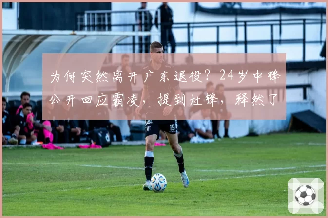 为何突然离开广东退役？24岁中锋公开回应霸凌，提到杜锋，释然了