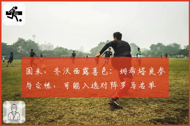 国米，齐沃面露喜色：姆希塔良参与合练，可能入选对阵罗马名单