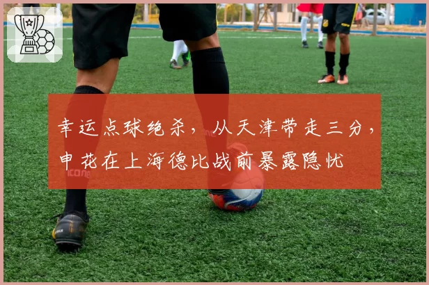 幸运点球绝杀，从天津带走三分，申花在上海德比战前暴露隐忧