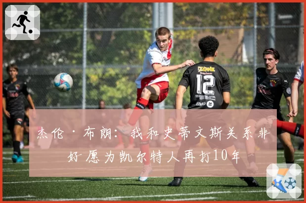 杰伦·布朗：我和史蒂文斯关系非常好 愿为凯尔特人再打10年