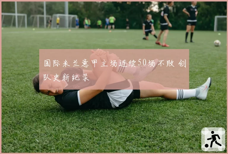 国际米兰意甲主场连续50场不败 创队史新纪录
