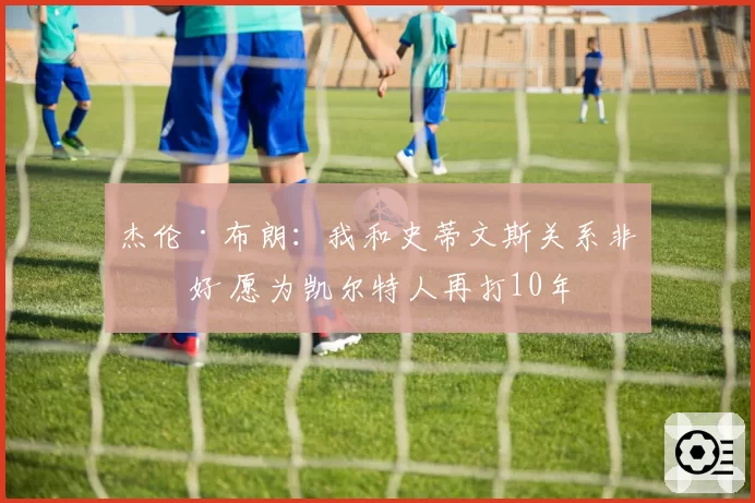 杰伦·布朗：我和史蒂文斯关系非常好 愿为凯尔特人再打10年