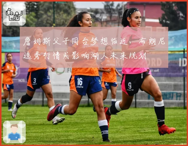 詹姆斯父子同台梦想临近，布朗尼选秀行情或影响湖人未来规划