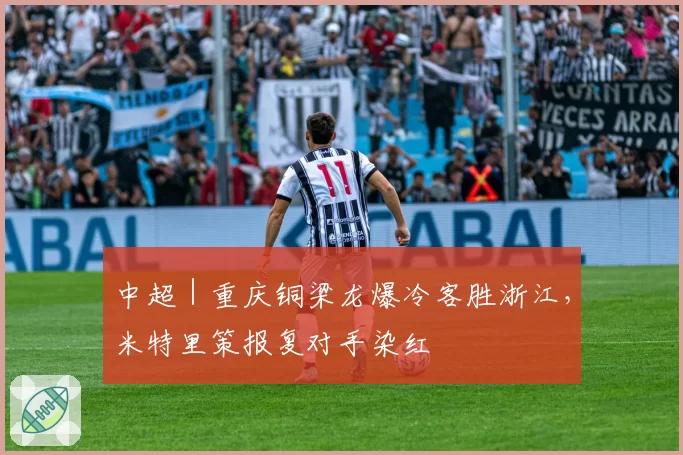 中超｜重庆铜梁龙爆冷客胜浙江，米特里策报复对手染红