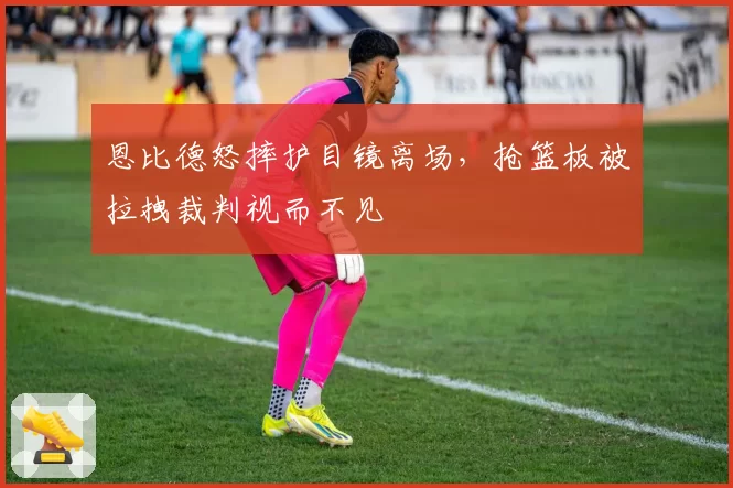 恩比德怒摔护目镜离场，抢篮板被拉拽裁判视而不见
