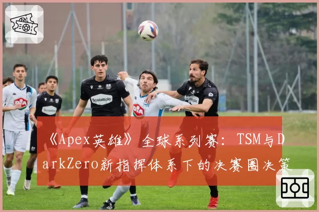 《Apex英雄》全球系列赛:TSM与DarkZero新指挥体系下的决赛圈决策对比