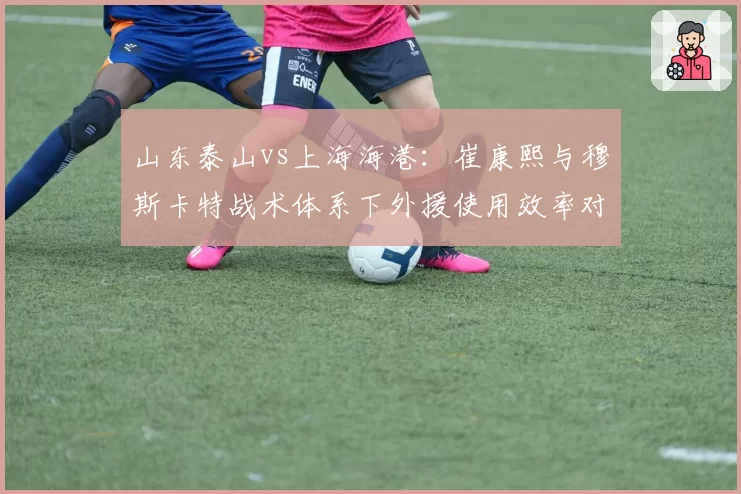 山东泰山vs上海海港：崔康熙与穆斯卡特战术体系下外援使用效率对比