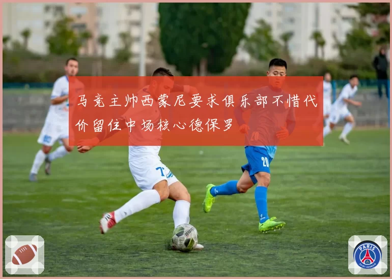 马竞主帅西蒙尼要求俱乐部不惜代价留住中场核心德保罗