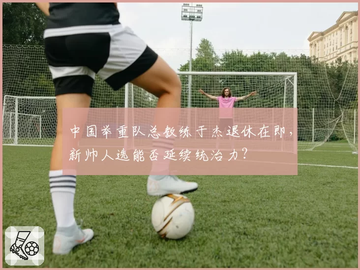 中国举重队总教练于杰退休在即，新帅人选能否延续统治力？