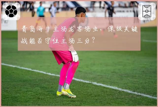 青岛海牛主场龙客场虫，保级关键战能否守住主场三分？